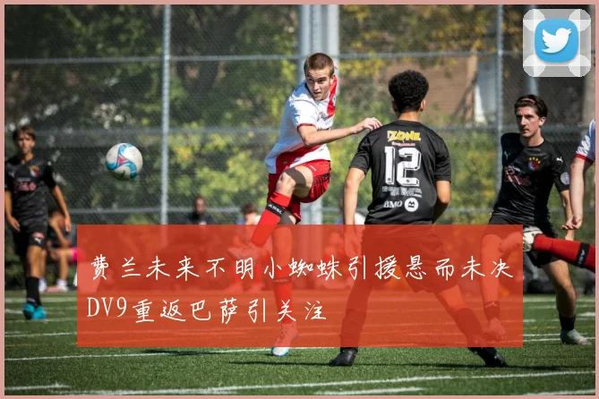 费兰未来不明小蜘蛛引援悬而未决DV9重返巴萨引关注