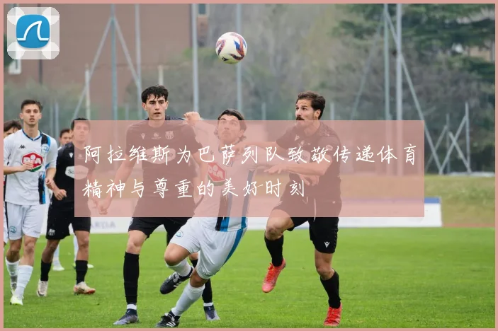 阿拉维斯为巴萨列队致敬传递体育精神与尊重的美好时刻