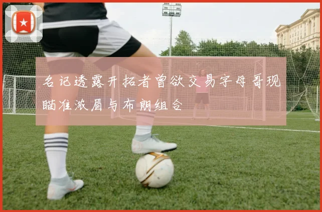 名记透露开拓者曾欲交易字母哥现瞄准浓眉与布朗组合