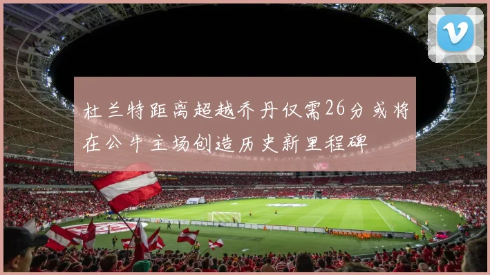 杜兰特距离超越乔丹仅需26分或将在公牛主场创造历史新里程碑