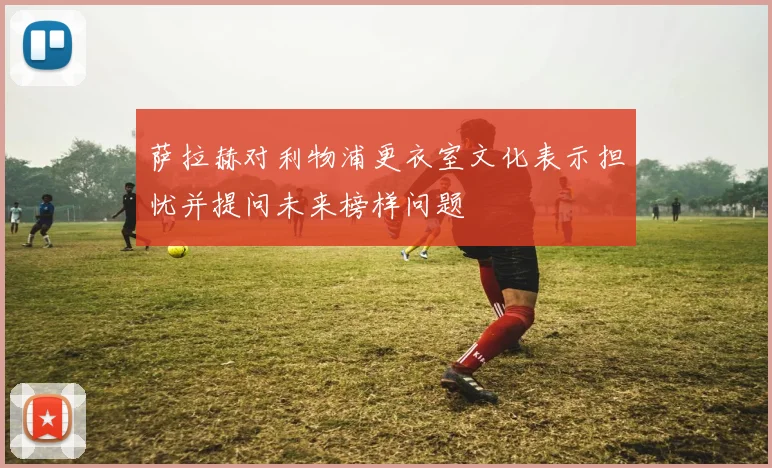 萨拉赫对利物浦更衣室文化表示担忧并提问未来榜样问题