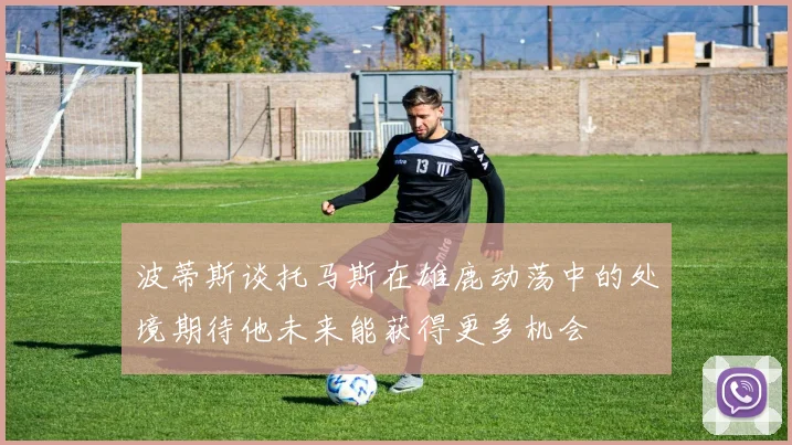 波蒂斯谈托马斯在雄鹿动荡中的处境期待他未来能获得更多机会