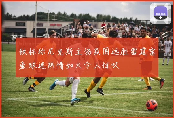 铁林称尼克斯主场氛围远胜雷霆富豪球迷热情如火令人惊叹