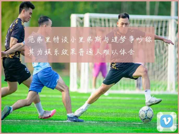 范弗里特谈小里弗斯与追梦争吵称其为娱乐效果普通人难以体会