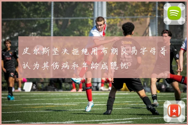 皮尔斯坚决拒绝用布朗交易字母哥认为其伤病和年龄成隐忧