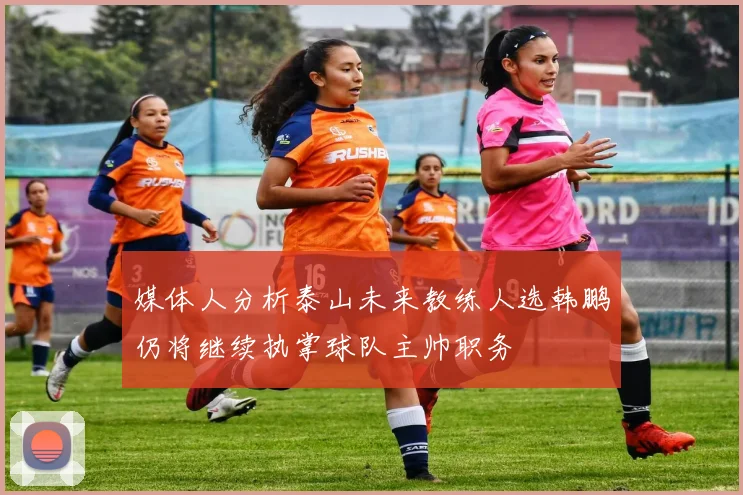 媒体人分析泰山未来教练人选韩鹏仍将继续执掌球队主帅职务