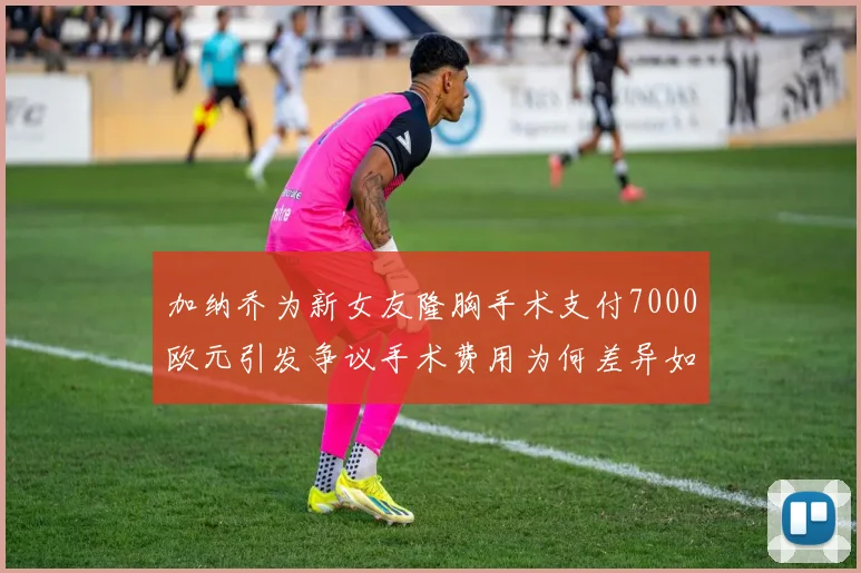 加纳乔为新女友隆胸手术支付7000欧元引发争议手术费用为何差异如此之大