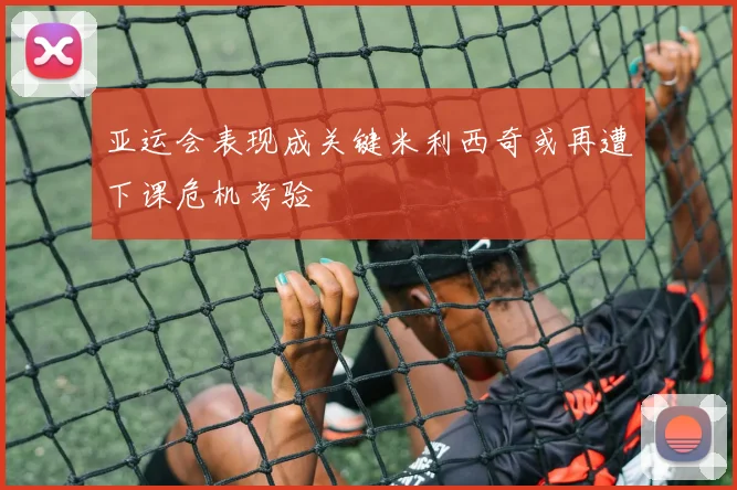 亚运会表现成关键米利西奇或再遭下课危机考验