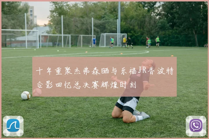 十年重聚杰弗森晒与乐福JR香波特合影回忆总决赛辉煌时刻
