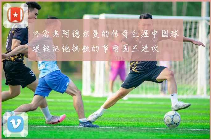 怀念老阿德尔曼的传奇生涯中国球迷铭记他执教的华丽国王进攻