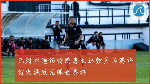 巴列尔迪伤情隐患长达数月马赛评估失误致无缘世界杯