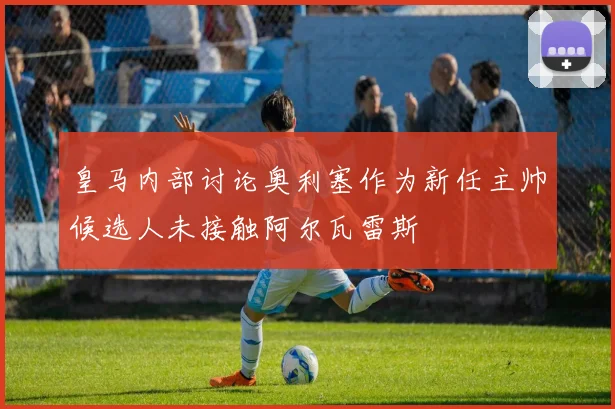 皇马内部讨论奥利塞作为新任主帅候选人未接触阿尔瓦雷斯