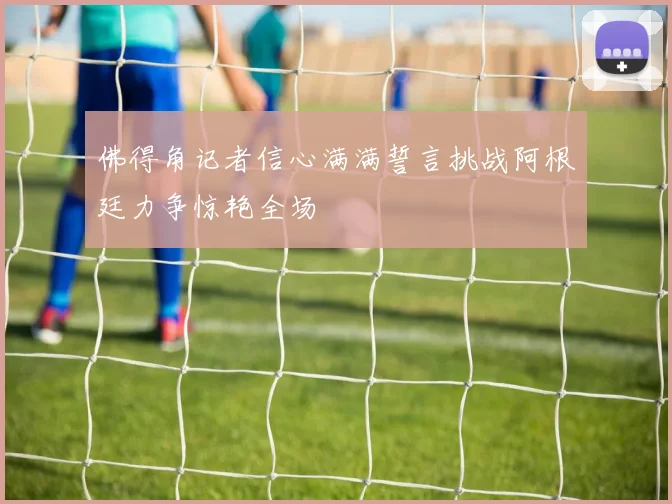 佛得角记者信心满满誓言挑战阿根廷力争惊艳全场