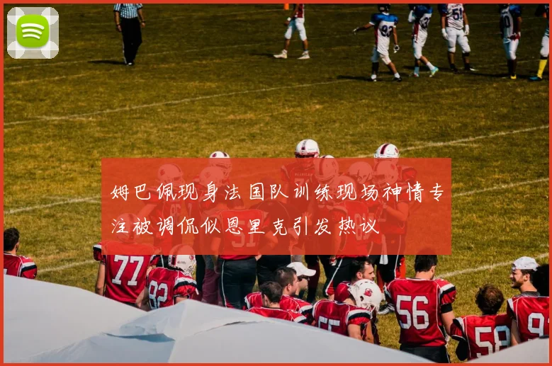 姆巴佩现身法国队训练现场神情专注被调侃似恩里克引发热议