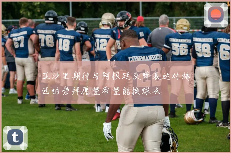 亚沙里期待与阿根廷交锋表达对梅西的崇拜愿望希望能换球衣