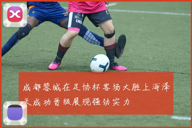 成都蓉城在足协杯客场大胜上海泽天成功晋级展现强劲实力