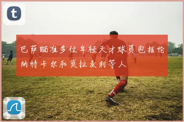 巴萨瞄准多位年轻天才球员包括伦纳特卡尔和莫拉麦利等人