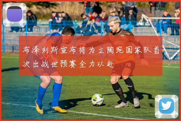 布泽利斯宣布将为立陶宛国家队首次出战世预赛全力以赴