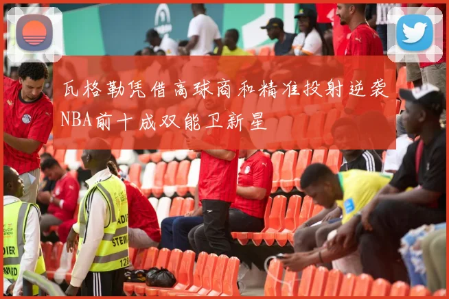 瓦格勒凭借高球商和精准投射逆袭NBA前十成双能卫新星