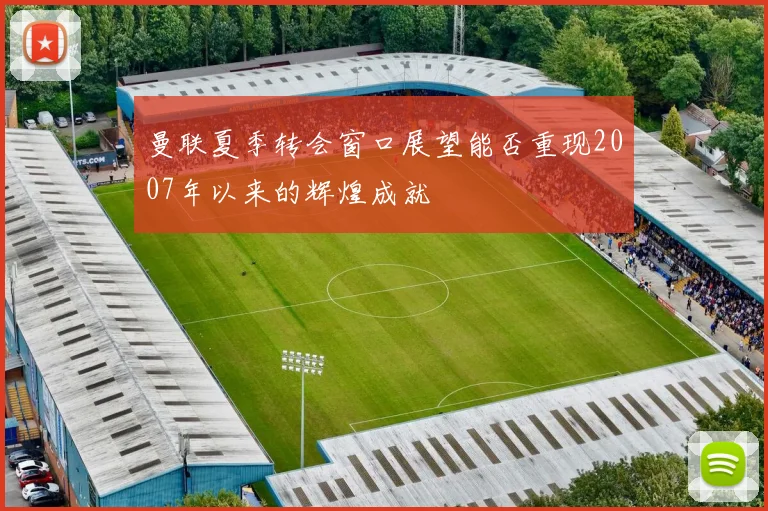 曼联夏季转会窗口展望能否重现2007年以来的辉煌成就