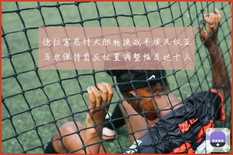 德拉富恩特大胆轮换战平埃及仅亚马尔保持首发位置调整幅度达十人之多