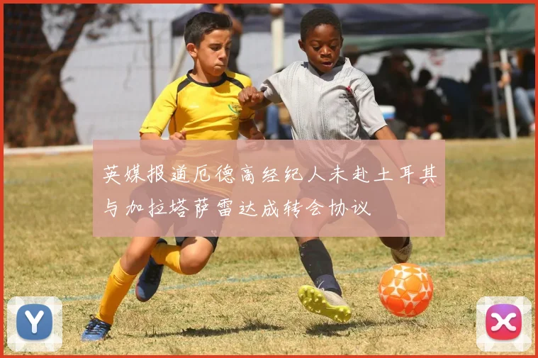 英媒报道厄德高经纪人未赴土耳其与加拉塔萨雷达成转会协议