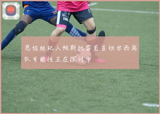 恩佐经纪人帕斯托雷直言切尔西离队可能性正在探讨中