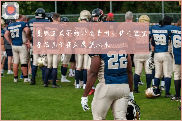 曼联正式签约15名青训小将卡里克鲁尼儿子在列展望未来